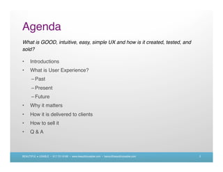 Agenda
What is GOOD, intuitive, easy, simple UX and how is it created, tested, and
sold?

•     Introductions
•     What is User Experience?
      – Past
      – Present
      – Future
•     Why it matters
•     How it is delivered to clients
•     How to sell it
•     Q&A



BEAUTIFUL + USABLE • 617.721.6166 • www.beautifulusable.com • becky@beautifulusable.com   2
 