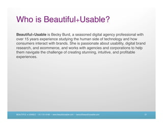 Who is Beautiful+Usable?
Beautiful+Usable is Becky Burd, a seasoned digital agency professional with
over 15 years experience studying the human side of technology and how
consumers interact with brands. She is passionate about usability, digital brand
research, and ecommerce, and works with agencies and corporations to help
them navigate the challenge of creating stunning, intuitive, and proﬁtable
experiences.




BEAUTIFUL + USABLE • 617.721.6166 • www.beautifulusable.com • becky@beautifulusable.com   27
 
