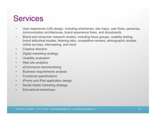 Services
•      User experience (UX) design, including wireframes, site maps, user ﬂows, personas,
       communication architectures, brand experience ﬂows, and storyboards
•      Brand and consumer research studies, including focus groups, usability testing,
       brand attitudinal studies, listening labs, competitive reviews, ethnographic studies,
       online surveys, interviewing, and more
•      Creative direction
•      Digital marketing strategy
•      Usability evaluation
•      Web site analytics
•      eCommerce merchandising
•      Business requirements analysis
•      Functional speciﬁcations
•      iPhone and iPad application design
•      Social media marketing strategy
•      Educational workshops




BEAUTIFUL + USABLE • 617.721.6166 • www.beautifulusable.com • becky@beautifulusable.com   28
 