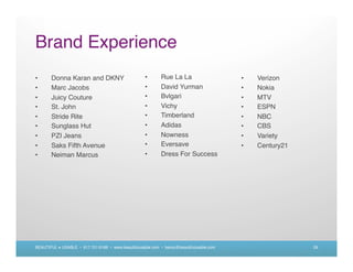 Brand Experience
•      Donna Karan and DKNY                          •      Rue La La                     •   Verizon
•      Marc Jacobs                                   •      David Yurman                  •   Nokia
•      Juicy Couture                                 •      Bvlgari                       •   MTV
•      St. John                                      •      Vichy                         •   ESPN
•      Stride Rite                                   •      Timberland                    •   NBC
•      Sunglass Hut                                  •      Adidas                        •   CBS
•      PZI Jeans                                     •      Nowness                       •   Variety
•      Saks Fifth Avenue                             •      Eversave                      •   Century21
•      Neiman Marcus                                 •      Dress For Success




BEAUTIFUL + USABLE • 617.721.6166 • www.beautifulusable.com • becky@beautifulusable.com                   29
 