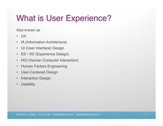 What is User Experience?
Also known as
• UX
• IA (Information Architecture)
• UI (User Interface) Design
• ED / XD (Experience Design)
• HCI (Human Computer Interaction)
• Human Factors Engineering
• User-Centered Design
• Interaction Design
• Usability




BEAUTIFUL + USABLE • 617.721.6166 • www.beautifulusable.com • becky@beautifulusable.com   4
 