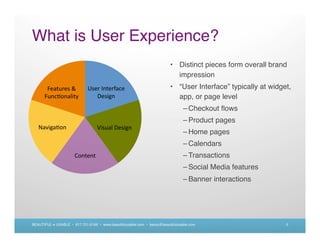What is User Experience?
                                                                         • Distinct pieces form overall brand
                                                                           impression
                                                                         • “User Interface” typically at widget,
                                                                           app, or page level
                                                                                – Checkout ﬂows
                                                                                – Product pages
                                                                                – Home pages
                                                                                – Calendars
                                                                                – Transactions
                                                                                – Social Media features
                                                                                – Banner interactions




BEAUTIFUL + USABLE • 617.721.6166 • www.beautifulusable.com • becky@beautifulusable.com                       5
 