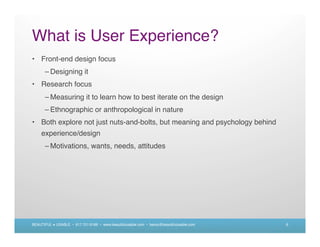 What is User Experience?
• Front-end design focus
      – Designing it
• Research focus
      – Measuring it to learn how to best iterate on the design
      – Ethnographic or anthropological in nature
• Both explore not just nuts-and-bolts, but meaning and psychology behind
    experience/design
      – Motivations, wants, needs, attitudes




BEAUTIFUL + USABLE • 617.721.6166 • www.beautifulusable.com • becky@beautifulusable.com   6
 