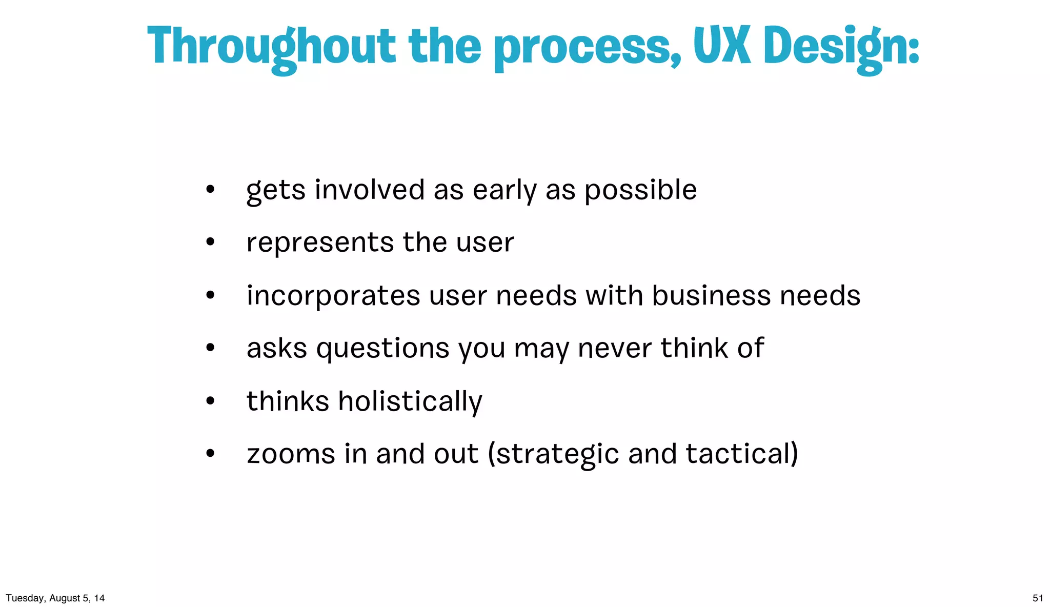 Throughout the process, UX Design:
• gets involved as early as possible
• represents the user
• incorporates user needs with business needs
• asks questions you may never think of
• thinks holistically
• zooms in and out (strategic and tactical)
 