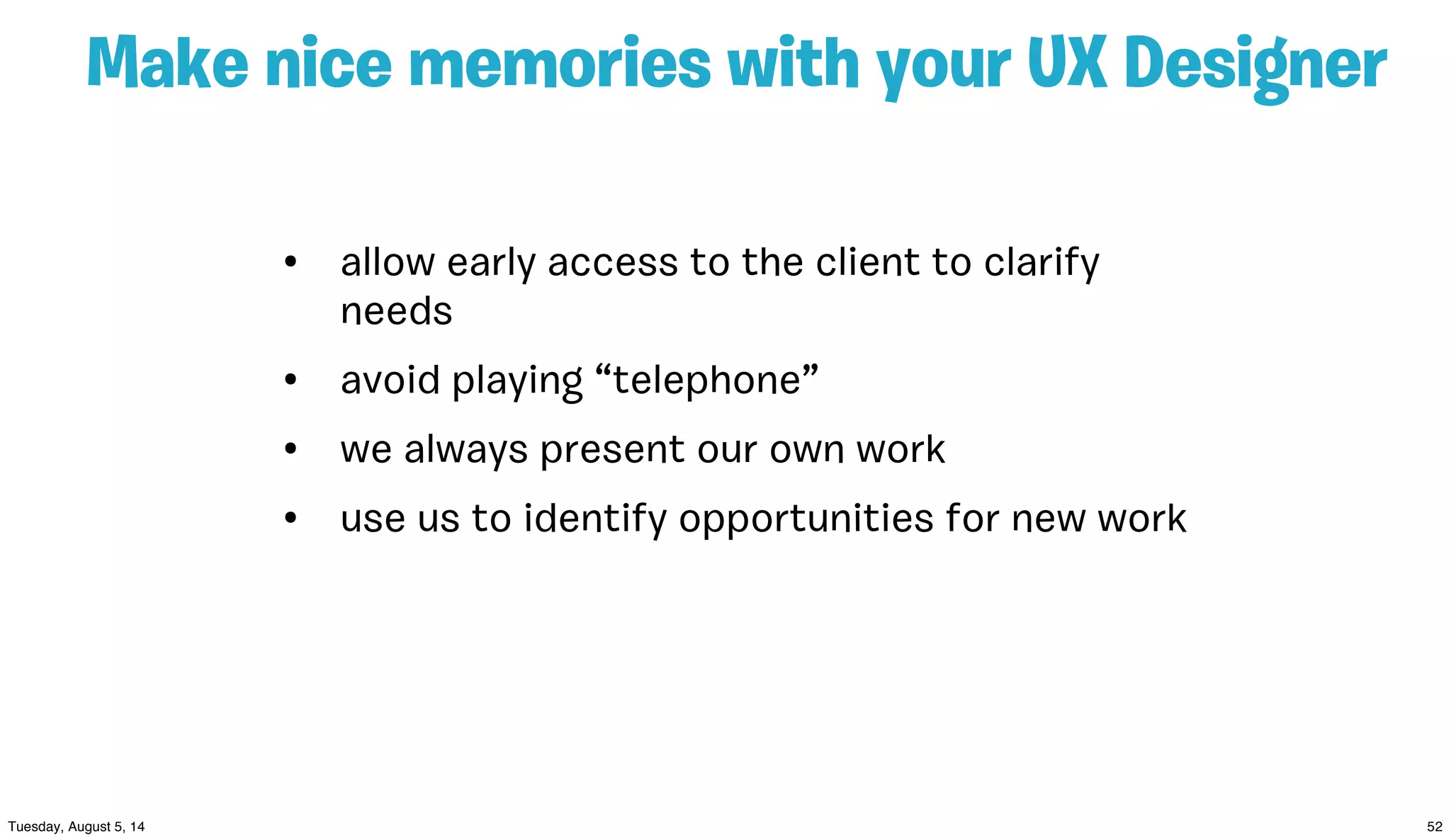 Make nice memories with your UX Designer
• allow early access to the client to clarify
needs
• avoid playing “telephone”
• we always present our own work
• use us to identify opportunities for new work
 