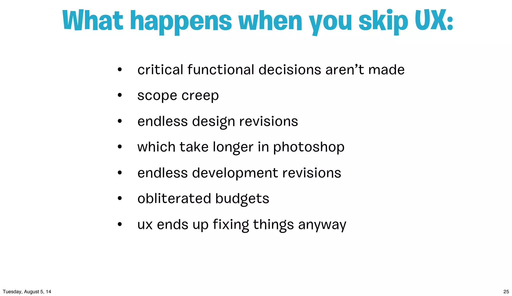 • critical functional decisions aren’t made
• scope creep
• endless design revisions
• which take longer in photoshop
• endless development revisions
• obliterated budgets
• ux ends up ﬁxing things anyway
What happens when you skip UX:
 