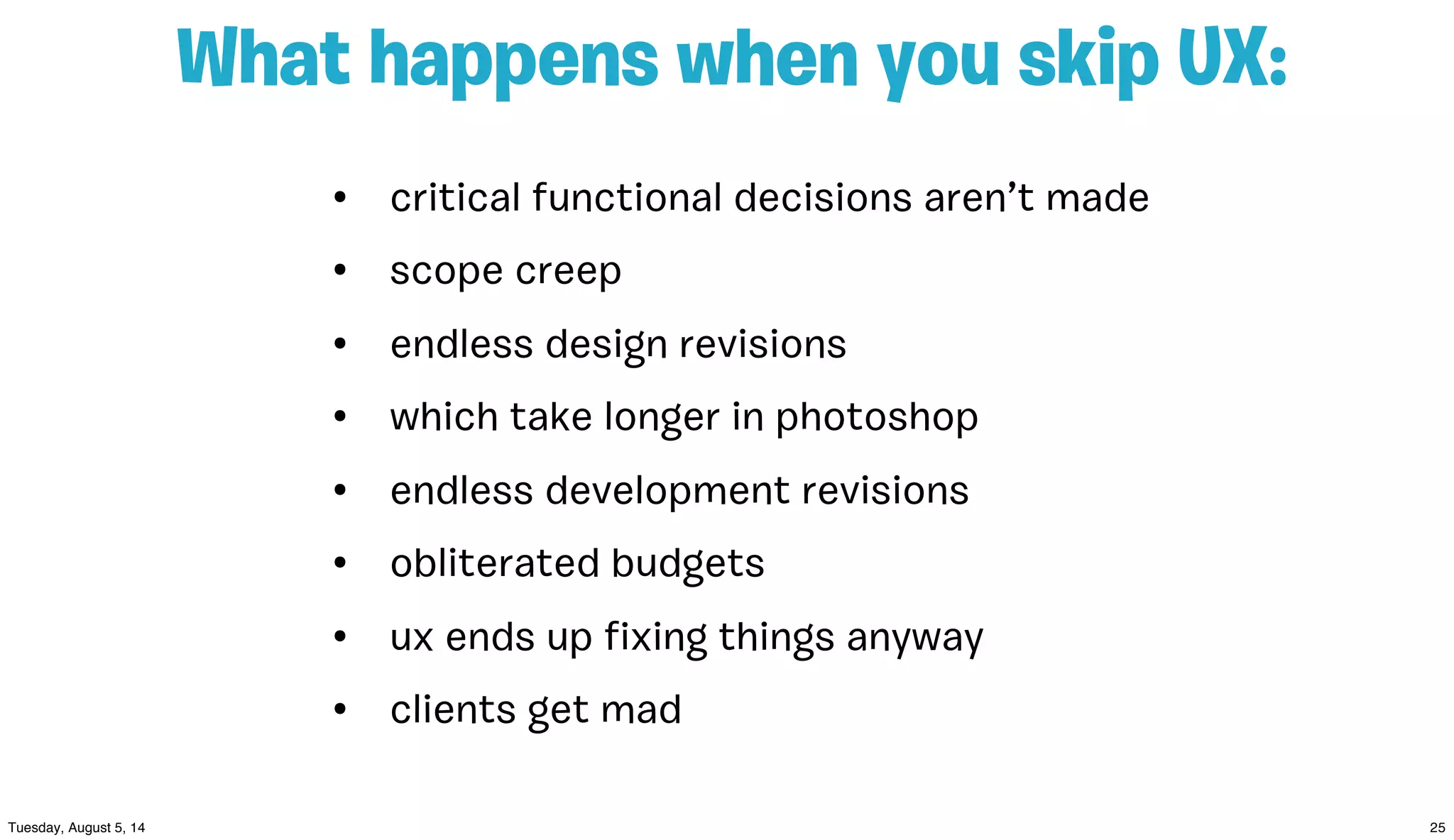 • critical functional decisions aren’t made
• scope creep
• endless design revisions
• which take longer in photoshop
• endless development revisions
• obliterated budgets
• ux ends up ﬁxing things anyway
• clients get mad
What happens when you skip UX:
 
