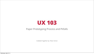 UX 103
Paper Prototyping Process and Pitfalls
Cobbled Together by Peter Simon
Wednesday, May 22, 13
 