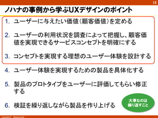 Copyright ©　Masaya Ando
15
ノハナの事例から学ぶＵＸデザインのポイント
1.  ユーザーに与えたい価値（顧客価値）を定める
2.  ユーザーの利用状況を調査によって把握し、顧客価
値を実現できるサービスコンセプトを明確にする
3.  コンセプトを実現する理想のユーザー体験を設計する
4.  ユーザー体験を実現するための製品を具体化する
5.  製品のプロトタイプをユーザーに評価してもらい修正
する
6.  検証を繰り返しながら製品を作り上げる	
大事なのは
繰り返すこと
 