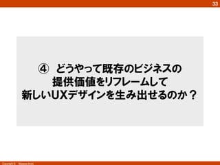 Copyright ©　Masaya Ando
33
④　どうやって既存のビジネスの
提供価値をリフレームして
新しいＵＸデザインを生み出せるのか？
 
