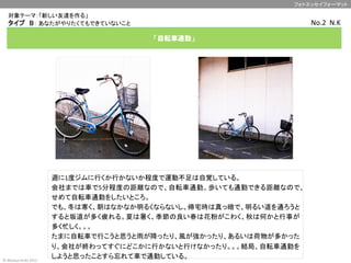 対象テーマ：「新しい友達を作る」　　　	
写真①	
  
自分の目線に	
  
合わせた構図	
  
	
  
※写真はこのサイズに	
  
トリミングして下さい	
  
（7.4センチ×7.4センチ）	
  
写真②	
  
周囲を含めた全体の写
真	
  
	
  
※写真はこのサイズに	
  
トリミングして下さい	
  
（7.4センチ×7.4センチ）	
  
フォトエッセイフォーマット	
©	
  Masaya	
  Ando	
  2012	
「自転車通勤」
	
タイプ　B： あなたがやりたくてもできていないこと	
週に1度ジムに行くか行かないか程度で運動不足は自覚している。	
  
会社までは車で5分程度の距離なので、自転車通勤、歩いても通勤できる距離なので、
せめて自転車通勤をしたいところ。	
  
でも、冬は寒く、朝はなかなか明るくならないし、帰宅時は真っ暗で、明るい道を通ろうと
すると坂道が多く疲れる。夏は暑く、季節の良い春は花粉がこわく、秋は何かと行事が
多く忙しく。。。	
  
たまに自転車で行こうと思うと雨が降ったり、風が強かったり、あるいは荷物が多かった
り、会社が終わってすぐにどこかに行かないと行けなかったり。。。結局、自転車通勤を
しようと思ったことすら忘れて車で通勤している。	
No.2	
  	
  N.K	
 