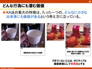 Copyright ©　Masaya Ando
66
どんな行為にも潜む価値
n KA法の最大の特徴は、たった一つの、どんなに小さな
出来事にも価値があるという考え方に立っている。	
できていないことは、ポジティブな
価値表現にして未充足とする
 