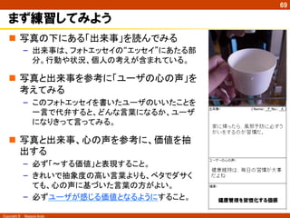 Copyright ©　Masaya Ando
69
まず練習してみよう
n  写真の下にある「出来事」を読んでみる
–  出来事は、フォトエッセイの“エッセイ”にあたる部
分。行動や状況、個人の考えが含まれている。
n  写真と出来事を参考に「ユーザの心の声」を
考えてみる
–  このフォトエッセイを書いたユーザのいいたことを
一言で代弁すると、どんな言葉になるか、ユーザ
になりきって言ってみる。
n  写真と出来事、心の声を参考に、価値を抽
出する
–  必ず「～する価値」と表現すること。
–  きれいで抽象度の高い言葉よりも、ベタでダサく
ても、心の声に基づいた言葉の方がよい。
–  必ずユーザが感じる価値となるようにすること。
 