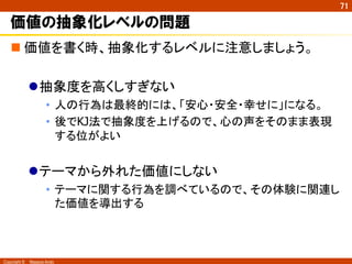 Copyright ©　Masaya Ando
71
価値の抽象化レベルの問題
n 価値を書く時、抽象化するレベルに注意しましょう。
l 抽象度を高くしすぎない
•  人の行為は最終的には、「安心・安全・幸せに」になる。
•  後でKJ法で抽象度を上げるので、心の声をそのまま表現
する位がよい
l テーマから外れた価値にしない
•  テーマに関する行為を調べているので、その体験に関連し
た価値を導出する	
 