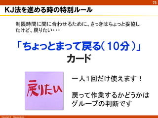 Copyright ©　Masaya Ando
75
ＫＪ法を進める時の特別ルール
「ちょっとまって戻る（10分）」
カード
制限時間に間に合わせるために、さっきはちょっと妥協し
たけど、戻りたい・・・	
一人１回だけ使えます！	
	
戻って作業するかどうかは
グループの判断です	
 