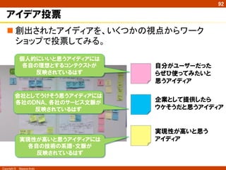 Copyright ©　Masaya Ando
92
アイデア投票
n 創出されたアイディアを、いくつかの視点からワーク
ショップで投票してみる。	
自分がユーザーだった
らぜひ使ってみたいと
思うアイディア
企業として提供したら
ウケそうだと思うアイディア
実現性が高いと思う
アイディア
個人的にいいと思うアイディアには
各自の理想とするコンテクストが
反映されているはず
会社としてうけそう思うアイディアには
各社のＤＮＡ、各社のサービス文脈が
反映されているはず
実現性が高いと思うアイディアには
各自の技術の系譜・文脈が
反映されているはず
 