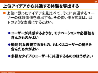 Copyright ©　Masaya Ando
94
上位アイデアから共通する体験を導出する
n 上位に残ったアイデアを見比べて、そこに共通するユー
ザーの体験価値を導出する。その際、作る言葉は、以
下のような表現にするとよい。
l ユーザーが共感するような、モチベーションや必要性を
含んだものがよい
l 動詞的な表現であるもの、もしくはユーザーの動きを
含んだものがよい
l 多様なタイプのユーザーに共通するもののほうがよい
 