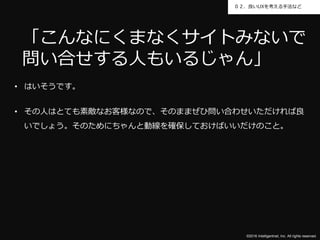©2016 Intelligentnet, Inc. All rights reserved.
０２．良いUXを考える手法など
• はいそうです。
• その人はとても素敵なお客様なので、そのままぜひ問い合わせいただければ良
いでしょう。そのためにちゃんと動線を確保しておけばいいだけのこと。
「こんなにくまなくサイトみないで
問い合せする人もいるじゃん」
 