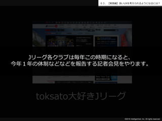 ©2016 Intelligentnet, Inc. All rights reserved.
０３．【実践編】良いUXを考えられるようになるには？
toksato大好きJリーグ
Jリーグ各クラブは毎年この時期になると、
今年１年の体制などなどを報告する記者会見をやります。
 