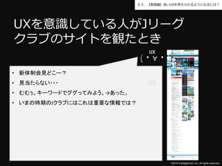 ©2016 Intelligentnet, Inc. All rights reserved.
０３．【実践編】良いUXを考えられるようになるには？
UXを意識している人がJリーグ
クラブのサイトを観たとき
• 新体制会見どこー？
• 見当たらない・・・
• むむぅ。キーワードでググってみよう。→あった。
• いまの時期のJクラブにはこれは重要な情報では？
(・∀・)
UX
UX
 
