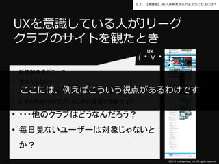 ©2016 Intelligentnet, Inc. All rights reserved.
０３．【実践編】良いUXを考えられるようになるには？
UXを意識している人がJリーグ
クラブのサイトを観たとき
• 新体制会見どこー？
• 見当たらない・・・
• むむぅ。キーワードでググってみよう。→あった。
• いまの時期のJクラブにはこれは重要な情報では？
• ・・・他のクラブはどうなんだろう？
• 毎日見ないユーザーは対象じゃないと
か？
(・∀・)
UX
UX
ここには、例えばこういう視点があるわけです
 
