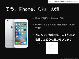 ©2016 Intelligentnet, Inc. All rights reserved.
０３．【実践編】良いUXを考えられるようになるには？
• 皆さんご存知あいふぉーん（謎）
• iPhoneはもちろん音楽や動画が鑑賞できるの
ですが
• ところで、音楽再生中にイヤホン
を外すとどうなるか知ってます
か？
そう、iPhoneならね、の話
 