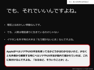 ©2016 Intelligentnet, Inc. All rights reserved.
０２．良いUXを考える手法など
• 理屈上はおかしい挙動なんです。
• でも、人間は理屈通りに生きているわけじゃない
• イヤホンを外す時の大半は「もう聞かないとき」なんですよね。
でも、それでいいんですよね。
AppleがペルソナやUXD手法を使ってるかどうかはわからないけど、少なく
とも外側から観察する時にペルソナやUX手法が脳内で描かれていれば、これ
に気付けるんですよね。「なるほど、そういうことか」と。
 