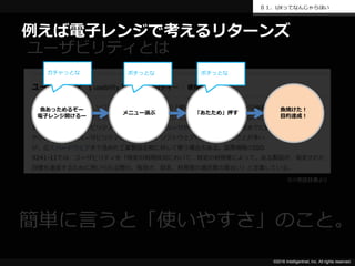 ©2016 Intelligentnet, Inc. All rights reserved.
０１．UXってなんじゃらほい
ユーザビリティとは
※IT用語辞典より
簡単に言うと「使いやすさ」のこと。
魚あっためるぞー
電子レンジ開けるー
メニュー選ぶ 「あたため」押す
魚焼けた！
目的達成！
ガチャっとな ポチっとな ポチっとな
例えば電子レンジで考えるリターンズ
 
