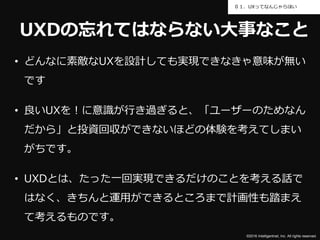 ©2016 Intelligentnet, Inc. All rights reserved.
０１．UXってなんじゃらほい
UXDの忘れてはならない大事なこと
• どんなに素敵なUXを設計しても実現できなきゃ意味が無い
です
• 良いUXを！に意識が行き過ぎると、「ユーザーのためなん
だから」と投資回収ができないほどの体験を考えてしまい
がちです。
• UXDとは、たった一回実現できるだけのことを考える話で
はなく、きちんと運用ができるところまで計画性も踏まえ
て考えるものです。
 