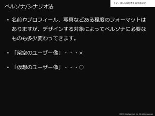 ©2016 Intelligentnet, Inc. All rights reserved.
０２．良いUXを考える手法など
ペルソナ/シナリオ法
• 名前やプロフィール、写真などある程度のフォーマットは
ありますが、デザインする対象によってペルソナに必要な
ものも多少変わってきます。
• 「架空のユーザー像」・・・×
• 「仮想のユーザー像」・・・○
 