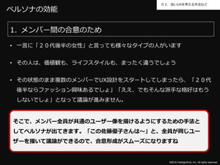 ©2016 Intelligentnet, Inc. All rights reserved.
０２．良いUXを考える手法など
ペルソナの効能
1. メンバー間の合意のため
• 一言に「２０代後半の女性」と言っても様々なタイプの人がいます
• その人は、価値観も、ライフスタイルも、まったく違うでしょう
• その状態のまま複数のメンバーでUX設計をスタートしてしまったら、「２０代
後半ならファッション興味あるでしょ」「ええ、でもそんな派手な格好はもう
しないでしょ」となって議論が進みません。
そこで、メンバー全員が共通のユーザー像を描けるようにするための手法と
してペルソナが出てきます。「この佐藤優子さんは～」と、全員が同じユー
ザーを描いて議論ができるので、合意形成がスムーズになりますね
 