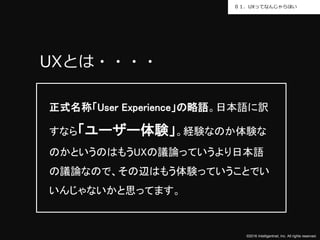 ©2016 Intelligentnet, Inc. All rights reserved.
０１．UXってなんじゃらほい
UXとは・・・・
正式名称「User Experience」の略語。日本語に訳
すなら「ユーザー体験」。経験なのか体験な
のかというのはもうUXの議論っていうより日本語
の議論なので、その辺はもう体験っていうことでい
いんじゃないかと思ってます。
 