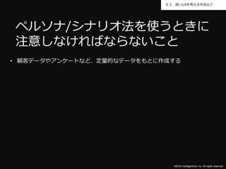 ©2016 Intelligentnet, Inc. All rights reserved.
０２．良いUXを考える手法など
• 顧客データやアンケートなど、定量的なデータをもとに作成する
ペルソナ/シナリオ法を使うときに
注意しなければならないこと
 
