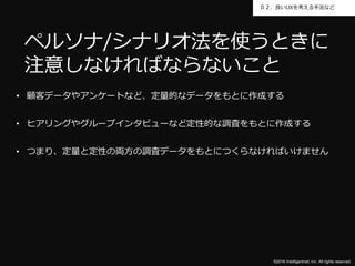 ©2016 Intelligentnet, Inc. All rights reserved.
０２．良いUXを考える手法など
• 顧客データやアンケートなど、定量的なデータをもとに作成する
• ヒアリングやグループインタビューなど定性的な調査をもとに作成する
• つまり、定量と定性の両方の調査データをもとにつくらなければいけません
ペルソナ/シナリオ法を使うときに
注意しなければならないこと
 