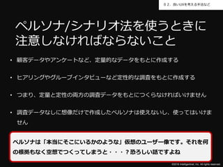 ©2016 Intelligentnet, Inc. All rights reserved.
０２．良いUXを考える手法など
• 顧客データやアンケートなど、定量的なデータをもとに作成する
• ヒアリングやグループインタビューなど定性的な調査をもとに作成する
• つまり、定量と定性の両方の調査データをもとにつくらなければいけません
• 調査データなしに想像だけで作成したペルソナは使えないし、使ってはいけま
せん
ペルソナ/シナリオ法を使うときに
注意しなければならないこと
ペルソナは「本当にそこにいるかのような」仮想のユーザー像です。それを何
の根拠もなく空想でつくってしまうと・・・？恐ろしい話ですよね
 