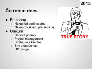 2013
Čo robím dnes
● Footshop
  ○ Nákup od dodávateľov
  ○ Nákup zo skladu pre seba :-)
● Unikum
  ○   Cenové ponuky
  ○   Project management
  ○   Stretnutia s klientmi
  ○   Sny o budúcnosti
  ○   UX design
 