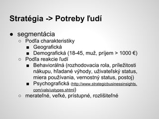 Stratégia -> Potreby ľudí
● segmentácia
  ○ Podľa charakteristiky
    ■ Geografická
    ■ Demografická (18-45, muž, príjem > 1000 €)
  ○ Podľa reakcie ľudí
    ■ Behaviorálná (rozhodovacia rola, príležitosti
       nákupu, hľadané výhody, uživateľský status,
       miera používania, vernostný status, postoj)
    ■ Psychografická (http://www.strategicbusinessinsights.
       com/vals/ustypes.shtml)
  ○ merateľné, veľké, prístupné, rozlišiteľné
 