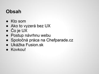 Obsah
●   Kto som
●   Ako to vyzerá bez UX
●   Čo je UX
●   Postup návrhnu webu
●   Spoločná práca na Chefparade.cz
●   Ukážka Fusion.sk
●   Kovkou!
 