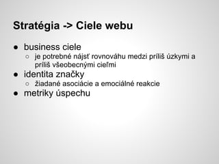 Stratégia -> Ciele webu
● business ciele
  ○ je potrebné nájsť rovnováhu medzi príliš úzkymi a
    príliš všeobecnými cieľmi
● identita značky
  ○ žiadané asociácie a emociálné reakcie
● metriky úspechu
 