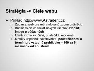 Stratégia -> Ciele webu
● Príklad http://www.Astradent.cz
  ○ Zadanie: web pre rebrandovanú zubnú ordináciu
  ○ Business ciele: získať nových klientov, zlepšiť
    image u súčasných
  ○ Identita značky: čisté, priateľské, moderné
  ○ Metriky úspechu: návštevnosť, počet žiadosti o
    termín pre vstupnú prehliadku = 100 za 6
    mesiacov od spustenia
 