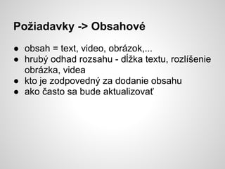 Požiadavky -> Obsahové
● obsah = text, video, obrázok,...
● hrubý odhad rozsahu - dĺžka textu, rozlíšenie
  obrázka, videa
● kto je zodpovedný za dodanie obsahu
● ako často sa bude aktualizovať
 