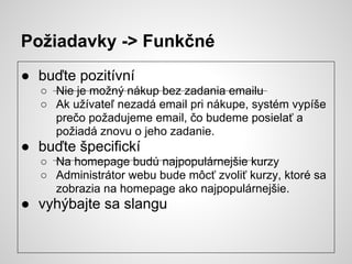 Požiadavky -> Funkčné
● buďte pozitívní
  ○ Nie je možný nákup bez zadania emailu
  ○ Ak užívateľ nezadá email pri nákupe, systém vypíše
    prečo požadujeme email, čo budeme posielať a
    požiadá znovu o jeho zadanie.
● buďte špecifickí
  ○ Na homepage budú najpopulárnejšie kurzy
  ○ Administrátor webu bude môcť zvoliť kurzy, ktoré sa
    zobrazia na homepage ako najpopulárnejšie.
● vyhýbajte sa slangu
 