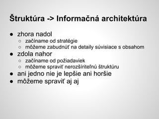 Štruktúra -> Informačná architektúra
● zhora nadol
   ○ začíname od stratégie
   ○ môžeme zabudnúť na detaily súvisiace s obsahom
● zdola nahor
   ○ začíname od požiadaviek
   ○ môžeme spraviť nerozšíriteľnú štruktúru
● ani jedno nie je lepšie ani horšie
● môžeme spraviť aj aj
 