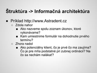 Štruktúra -> Informačná architektúra
● Príklad http://www.Astradent.cz
  ○ Zdola nahor
    ■ Ako nazveme spolu zoznam úkonov, ktoré
       vykonávame?
    ■ Kam umiestnime formulár na dohodnutie prvého
       termínu?
  ○ Zhora nadol
    ■ Ako potenciálny klient, čo je prvé čo ma zaujíma?
       Čo je pre mňa podstatné pri zubnej ordinácii? Na
       čo sa nechám nalákať?
 