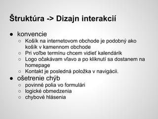 Štruktúra -> Dizajn interakcií
● konvencie
  ○ Košík na internetovom obchode je podobný ako
    košík v kamennom obchode
  ○ Pri voľbe termínu chcem vidieť kalendárik
  ○ Logo očakávam vľavo a po kliknutí sa dostanem na
    homepage
  ○ Kontakt je posledná položka v navigácii.
● ošetrenie chýb
  ○ povinné polia vo formulári
  ○ logické obmedzenia
  ○ chybové hlásenia
 
