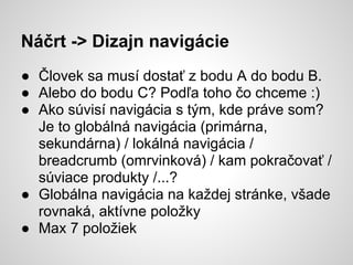 Náčrt -> Dizajn navigácie
● Človek sa musí dostať z bodu A do bodu B.
● Alebo do bodu C? Podľa toho čo chceme :)
● Ako súvisí navigácia s tým, kde práve som?
  Je to globálná navigácia (primárna,
  sekundárna) / lokálná navigácia /
  breadcrumb (omrvinková) / kam pokračovať /
  súviace produkty /...?
● Globálna navigácia na každej stránke, všade
  rovnaká, aktívne položky
● Max 7 položiek
 