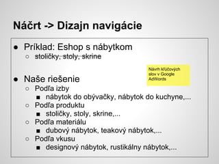 Náčrt -> Dizajn navigácie
● Príklad: Eshop s nábytkom
  ○ stoličky, stoly, skrine
                                    Návrh kľúčových
                                    slov v Google
● Naše riešenie                     AdWords

  ○ Podľa izby
    ■ nábytok do obývačky, nábytok do kuchyne,...
  ○ Podľa produktu
    ■ stoličky, stoly, skrine,...
  ○ Podľa materiálu
    ■ dubový nábytok, teakový nábytok,...
  ○ Podľa vkusu
    ■ designový nábytok, rustikálny nábytok,...
 