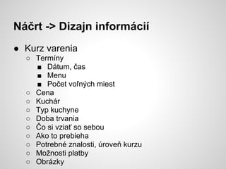 Náčrt -> Dizajn informácií
● Kurz varenia
  ○ Termíny
    ■ Dátum, čas
    ■ Menu
    ■ Počet voľných miest
  ○ Cena
  ○ Kuchár
  ○ Typ kuchyne
  ○ Doba trvania
  ○ Čo si vziať so sebou
  ○ Ako to prebieha
  ○ Potrebné znalosti, úroveň kurzu
  ○ Možnosti platby
  ○ Obrázky
 