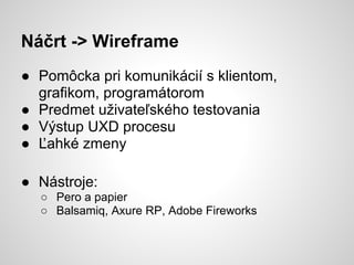 Náčrt -> Wireframe
● Pomôcka pri komunikácií s klientom,
  grafikom, programátorom
● Predmet uživateľského testovania
● Výstup UXD procesu
● Ľahké zmeny

● Nástroje:
  ○ Pero a papier
  ○ Balsamiq, Axure RP, Adobe Fireworks
 