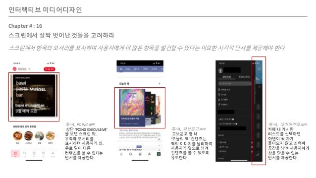 인터랙티브 미디어디자인
Chapter # : 16
스크린에서 살짝 벗어난 것들을 고려하라
스크린에서 항목의 모서리를 표시하여 사용자에게 더 많은 항목을 발견할 수 있다는 미묘한 시각적 단서를 제공해야 한다.
예시), POING APP
상단 ‘POING EXECULSIVE’
을 보면 스크린 좌,
우측에 모서리를
표시하며 사용자가 좌,
우로 밀어 다른
컨텐츠를 볼 수 있다는
단서를 제공한다.
예시), 교보문고 APP
교보문고 앱 내
‘오늘의 책’ 컨텐츠는
책의 이미지를 달리하여
사용자가 옆으로 넘겨
컨텐츠를 볼 수 있도록
유도한다.
예시), 네이버카페 APP
카페 내 게시판
리스트를 선택하면
화면이 꽉 차게
들어오지 않고 좌측에
공간을 남겨 사용자에게
창을 닫을 수 있는
단서를 제공한다.
 